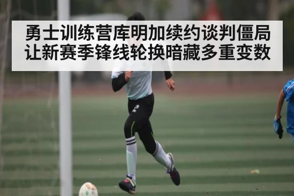 勇士训练营库明加续约谈判僵局让新赛季锋线轮换暗藏多重变数（KAIYUN）