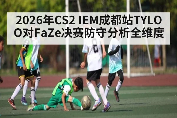 2026年CS2 IEM成都站TYLOO对FaZe决赛防守分析全维度 - KAIYUN